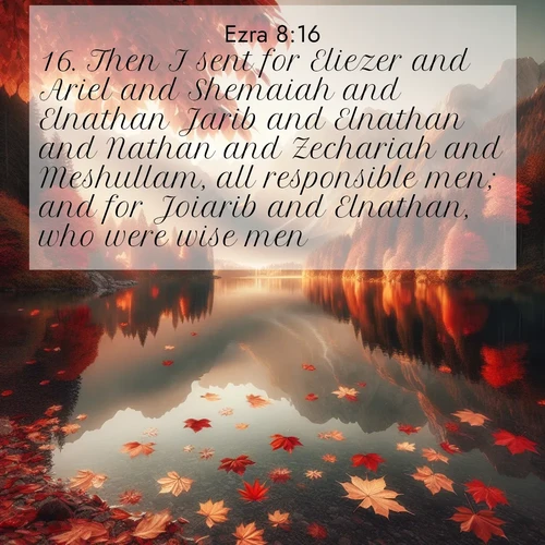 BasicEnglish Ezra  ; image nature: image with the bible verse :Then I sent for Eliezer and Ariel and Shemaiah and Elnathan Jarib and Elnathan and Nathan and Zechariah and Meshullam, all responsible men; and for Joiarib and Elnathan, who were wise men. ; Explore Bible verses paired with beach photos, where waves gently crash on the sand and the sky glows with pastel hues at sunset. These scenes convey deep serenity. Download verses like KJV Ezra 8:16. Current verse is overlayed with the thematic nature scene : Autumn leaves scatter across mirror-like mountain lakes. ; 8:16