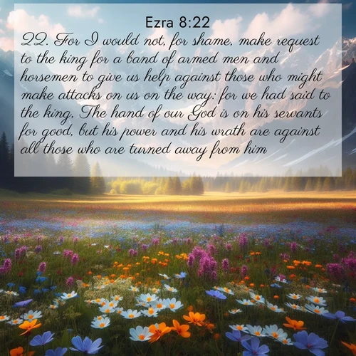 BasicEnglish Ezra  ; image nature: image with the bible verse :For I would not, for shame, make request to the king for a band of armed men and horsemen to give us help against those who might make attacks on us on the way: for we had said to the king, The hand of our God is on his servants for good, but his power and his wrath are against all those who are turned away from him. ; Browse our collection of vibrant Bible verse images set against calming backdrops like tropical shores, quiet woods, and majestic mountains. Download free wallpapers featuring KJV Ezra 8:22. Current verse is overlayed with the thematic nature scene : Spring wildflowers carpet an alpine meadow beneath snow-capped peaks. ; 8:22