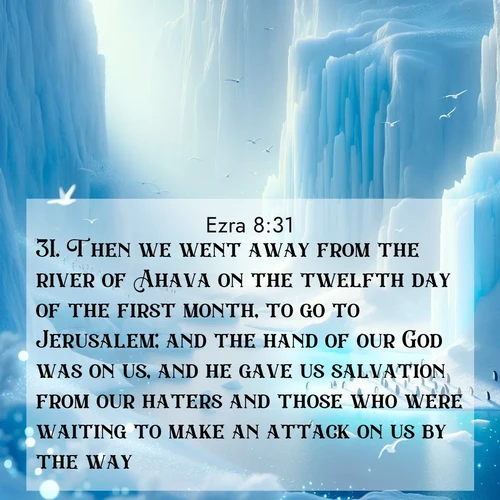 BasicEnglish Ezra  ; image nature: image with the bible verse :Then we went away from the river of Ahava on the twelfth day of the first month, to go to Jerusalem; and the hand of our God was on us, and he gave us salvation from our haters and those who were waiting to make an attack on us by the way. ; Discover breathtaking Bible verse images combined with vibrant landscapes like rolling hills, blooming gardens, and starry nights. Use them as wallpapers or to inspire others. Download verses like KJV Ezra 8:31. Current verse is overlayed with the thematic nature scene : Antarctic ice cliffs glow blue in the endless polar day. A penguin colony dots the frozen shore below. ; 8:31