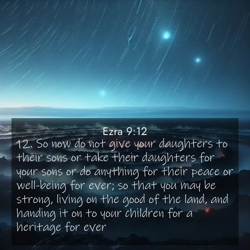 BasicEnglish Ezra  ; image nature: image with the bible verse :So now do not give your daughters to their sons or take their daughters for your sons or do anything for their peace or well-being for ever; so that you may be strong, living on the good of the land, and handing it on to your children for a heritage for ever. ; Admire Bible verse images featuring tranquil rivers, golden fields, and starry heavens. These free-to-download images make inspiring wallpapers or thoughtful gifts. Download KJV Ezra 9:12 now. Current verse is overlayed with the thematic nature scene : Volcanic steam rises through a field of black lava. Stars wheel overhead in the thin air. ; 9:12