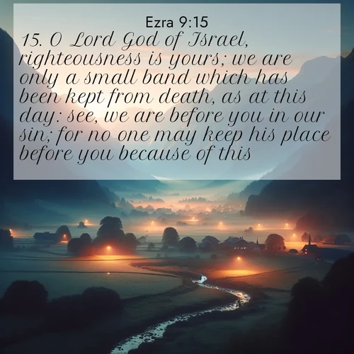 BasicEnglish Ezra  ; image nature: image with the bible verse :O Lord God of Israel, righteousness is yours; we are only a small band which has been kept from death, as at this day: see, we are before you in our sin; for no one may keep his place before you because of this. ; Discover Bible images illustrated by desert landscapes, like sand dunes, majestic rocks, and starry skies. These images symbolize the grandeur and immensity of God&#039;s creation. Download verses like KJV Ezra 9:15. Current verse is overlayed with the thematic nature scene : Morning mist rises from valley streams. Birdsong heralds the dawn chorus. ; 9:15