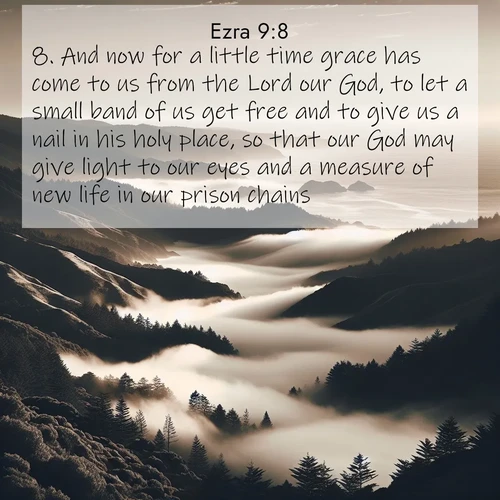 BasicEnglish Ezra  ; image nature: image with the bible verse :And now for a little time grace has come to us from the Lord our God, to let a small band of us get free and to give us a nail in his holy place, so that our God may give light to our eyes and a measure of new life in our prison chains. ; Discover a unique collection of Bible verses adorned with winter landscapes, such as snow-covered forests, gently falling snowflakes, and pristine mountains. These images evoke the peace and purity of God&#039;s creation. Share verses like KJV Ezra 9:8. Current verse is overlayed with the thematic nature scene : Coastal fog rolls inland through gaps in seaside hills. ; 9:8