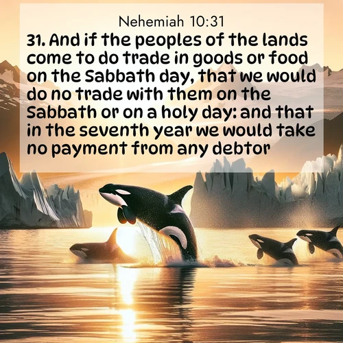 BBE Nehemiah 10:31 overlaying nature image scene: Wild orcas breach in sunset-painted waters. Their splashes echo off glacier walls.;31. And if the peoples of the lands come to do trade in goods or food on the Sabbath day, that we would do no trade with them on the Sabbath or on a holy day: and that in the seventh year we would take no payment from any debtor.
