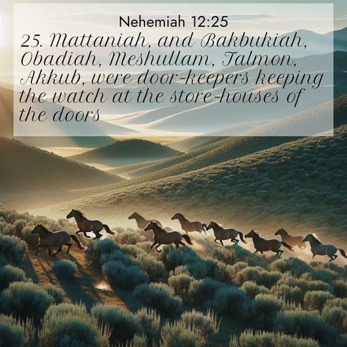 BasicEnglish Nehemiah  ; image nature: image with the bible verse :Mattaniah, and Bakbukiah, Obadiah, Meshullam, Talmon, Akkub, were door-keepers keeping the watch at the store-houses of the doors. ; Explore Bible verses paired with beach photos, where waves gently crash on the sand and the sky glows with pastel hues at sunset. These scenes convey deep serenity. Download verses like KJV Nehemiah 12:25. Current verse is overlayed with the thematic nature scene : Wild mustangs gallop across sage-covered hills in the morning light. ; 12:25