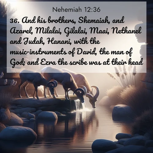 BasicEnglish Nehemiah  ; image nature: image with the bible verse :And his brothers, Shemaiah, and Azarel, Milalai, Gilalai, Maai, Nethanel and Judah, Hanani, with the music-instruments of David, the man of God; and Ezra the scribe was at their head; ; Download Bible verse images paired with breathtaking nature photos like golden deserts, shimmering seas, and blossoming orchards. These high-quality, free images are perfect for wallpapers or sharing. Verses include KJV Nehemiah 12:36. Current verse is overlayed with the thematic nature scene : Desert bighorns drink from hidden springs. Time flows like water through stone. ; 12:36