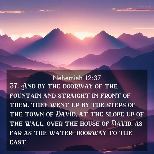 BasicEnglish Nehemiah  ; image nature: image with the bible verse :And by the doorway of the fountain and straight in front of them, they went up by the steps of the town of David, at the slope up of the wall, over the house of David, as far as the water-doorway to the east. ; Explore Bible verse images beautifully illustrated with spring scenes, such as blooming meadows, trees in full bloom, and tranquil streams. These landscapes convey divine hope and vitality. Download and share verses like KJV Nehemiah 12:37. Current verse is overlayed with the thematic nature scene : Morning sun ignites mountain peaks. Valleys still sleep in purple shadow. ; 12:37