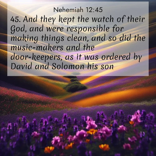 BasicEnglish Nehemiah  ; image nature: image with the bible verse :And they kept the watch of their God, and were responsible for making things clean, and so did the music-makers and the door-keepers, as it was ordered by David and Solomon his son. ; Dive into our collection of Bible verses paired with coastal scenes, featuring calming waves, infinite beaches, and reflections of the sun on the water. These images evoke the peace and beauty of God. Share verses like KJV Nehemiah 12:45. Current verse is overlayed with the thematic nature scene : Spring wildflowers carpet rolling hills in purple and gold. ; 12:45