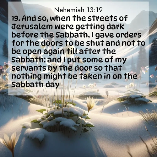 BasicEnglish Nehemiah  ; image nature: image with the bible verse :And so, when the streets of Jerusalem were getting dark before the Sabbath, I gave orders for the doors to be shut and not to be open again till after the Sabbath: and I put some of my servants by the door so that nothing might be taken in on the Sabbath day. ; Browse high-resolution Bible verse images featuring stunning nature photography, such as radiant sunsets, tranquil rivers, and blooming fields. Perfect for wallpapers or sharing on social media. Download KJV Nehemiah 13:19. Current verse is overlayed with the thematic nature scene : Wild columbines nod in alpine breeze. Glacier lilies dot snowy meadows. ; 13:19