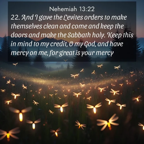 BasicEnglish Nehemiah  ; image nature: image with the bible verse :And I gave the Levites orders to make themselves clean and come and keep the doors and make the Sabbath holy. Keep this in mind to my credit, O my God, and have mercy on me, for great is your mercy. ; Discover inspiring Bible verse images featuring natural wonders like lush forests, sunny horizons, and cascading waterfalls. Perfect for wallpapers or spiritual encouragement. Download verses like KJV Nehemiah 13:22. Current verse is overlayed with the thematic nature scene : Lightning bugs rise from summer meadows at dusk. Their lights dance like earthbound stars. ; 13:22