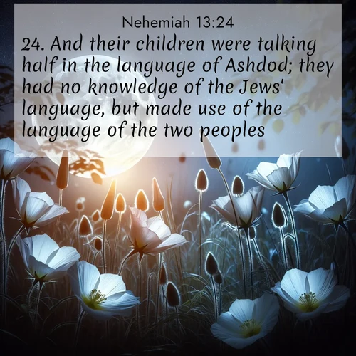 BasicEnglish Nehemiah  ; image nature: image with the bible verse :And their children were talking half in the language of Ashdod; they had no knowledge of the Jews&#039; language, but made use of the language of the two peoples. ; Admire Bible verse images illustrated by desert scenes, such as sunsets over dunes, majestic rocks, and solitary cacti. These images capture the majesty of God in arid places. Download and share verses like KJV Nehemiah 13:24. Current verse is overlayed with the thematic nature scene : Moonflowers open to the rising full moon. Night insects hum in harmony. ; 13:24