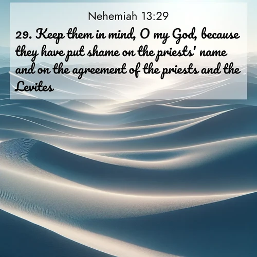 BasicEnglish Nehemiah  ; image nature: image with the bible verse :Keep them in mind, O my God, because they have put shame on the priests&#039; name and on the agreement of the priests and the Levites. ; Discover Bible images capturing the essence of autumn, with wooded paths, golden fields, and swirling leaves. These scenes reflect the changing beauty of God&#039;s creation. Download verses like KJV Nehemiah 13:29. Current verse is overlayed with the thematic nature scene : Sand dunes ripple to the horizon like frozen waves. Wind erases all traces of life from their surfaces. ; 13:29