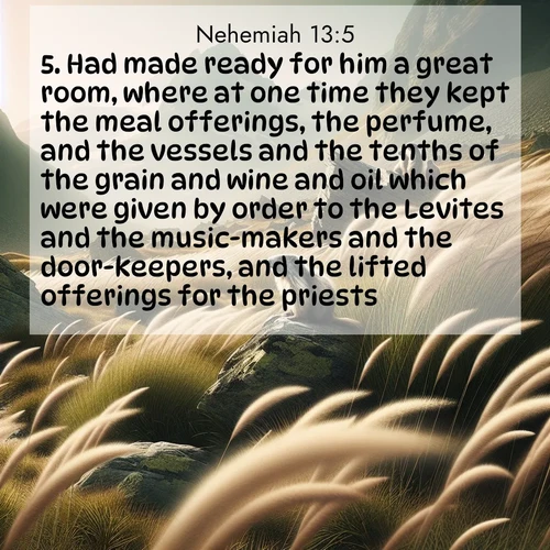 BasicEnglish Nehemiah  ; image nature: image with the bible verse :Had made ready for him a great room, where at one time they kept the meal offerings, the perfume, and the vessels and the tenths of the grain and wine and oil which were given by order to the Levites and the music-makers and the door-keepers, and the lifted offerings for the priests. ; Explore a collection of inspiring Bible verse images accompanied by winter photos, such as snowy landscapes, frosted trees, and frozen lakes. These images reflect the peace and purity of God&#039;s creation, with elegant fonts and luminous colors. Download and share verses like KJV Nehemiah 13:5. Current verse is overlayed with the thematic nature scene : Mountain meadow grasses bend in alpine wind. Marmots whistle warnings from rocky outcrops. ; 13:5