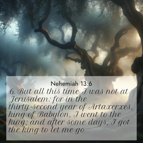 BasicEnglish Nehemiah  ; image nature: image with the bible verse :But all this time I was not at Jerusalem: for in the thirty-second year of Artaxerxes, king of Babylon, I went to the king; and after some days, I got the king to let me go, ; Discover a unique collection of Bible verses adorned with winter landscapes, such as snow-covered forests, gently falling snowflakes, and pristine mountains. These images evoke the peace and purity of God&#039;s creation. Share verses like KJV Nehemiah 13:6. Current verse is overlayed with the thematic nature scene : Mist rolls through an ancient olive grove at dawn. Each gnarled trunk tells stories of centuries past. ; 13:6