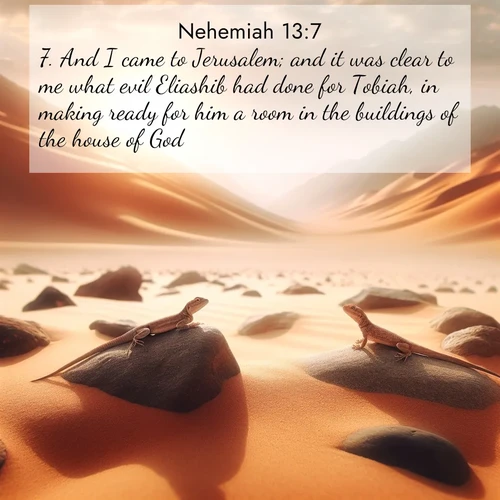 BasicEnglish Nehemiah  ; image nature: image with the bible verse :And I came to Jerusalem; and it was clear to me what evil Eliashib had done for Tobiah, in making ready for him a room in the buildings of the house of God. ; Discover Bible verse images capturing the warmth of summer, with beach landscapes, sunlit fields, and clear skies. These bright scenes reflect divine joy. Share verses like KJV Nehemiah 13:7. Current verse is overlayed with the thematic nature scene : Desert lizards bask on sun-hot rocks. Heat mirages dance like water. ; 13:7