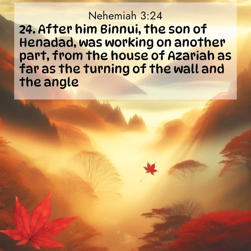 BasicEnglish Nehemiah  ; image nature: image with the bible verse :After him Binnui, the son of Henadad, was working on another part, from the house of Azariah as far as the turning of the wall and the angle. ; Discover Bible images adorned with spring landscapes, like tulip fields, cherry blossoms, and green hills. These bright scenes symbolize God&#039;s renewal and grace. Download verses like KJV Nehemiah 3:24. Current verse is overlayed with the thematic nature scene : Autumn fog fills a mountain valley. A red maple leaf drifts through golden light. ; 3:24