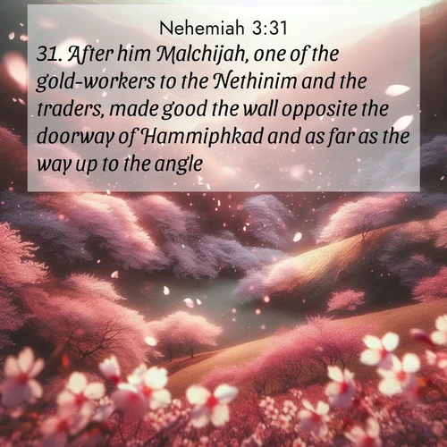 BasicEnglish Nehemiah  ; image nature: image with the bible verse :After him Malchijah, one of the gold-workers to the Nethinim and the traders, made good the wall opposite the doorway of Hammiphkad and as far as the way up to the angle. ; Explore a collection of free Bible verse images paired with serene landscapes like golden beaches, verdant forests, and clear blue skies. Each image is ideal for desktop or phone wallpapers. Share verses like KJV Nehemiah 3:31. Current verse is overlayed with the thematic nature scene : Cherry blossoms blanket the hillside in soft pink snow, swirling through the air like nature&#039;s confetti. ; 3:31
