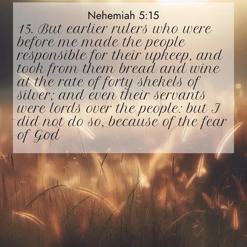 BasicEnglish Nehemiah  ; image nature: image with the bible verse :But earlier rulers who were before me made the people responsible for their upkeep, and took from them bread and wine at the rate of forty shekels of silver; and even their servants were lords over the people: but I did not do so, because of the fear of God. ; Download high-resolution Bible verse images showcasing the beauty of God&#039;s creation—from radiant sunsets to tranquil rivers. Free for use as wallpapers or sharing verses like KJV Nehemiah 5:15. Current verse is overlayed with the thematic nature scene : Summer heat brings out cricket songs in meadow grass. ; 5:15