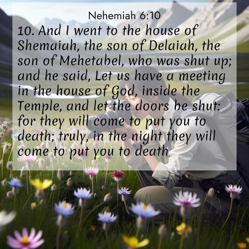 BasicEnglish Nehemiah  ; image nature: image with the bible verse :And I went to the house of Shemaiah, the son of Delaiah, the son of Mehetabel, who was shut up; and he said, Let us have a meeting in the house of God, inside the Temple, and let the doors be shut: for they will come to put you to death; truly, in the night they will come to put you to death. ; Explore serene Bible verse images adorned with photos of divine creation—tranquil beaches, snowy mountains, and starry skies. Each image is free to download and share. Verses include KJV Nehemiah 6:10. Current verse is overlayed with the thematic nature scene : A naturalist photographs rare blooms. Alpine winds toss wildflower meadows. ; 6:10