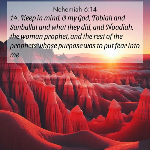 BasicEnglish Nehemiah  ; image nature: image with the bible verse :Keep in mind, O my God, Tobiah and Sanballat and what they did, and Noadiah, the woman prophet, and the rest of the prophets whose purpose was to put fear into me. ; Download inspiring Bible verse images featuring stunning natural vistas, from tropical islands to rolling hills. These free images make perfect wallpapers or gifts. Share verses like KJV Nehemiah 6:14. Current verse is overlayed with the thematic nature scene : Wind-carved hoodoos stand like sentinels in the painted desert. Their red-rock spires catch the last rays of sunset. ; 6:14