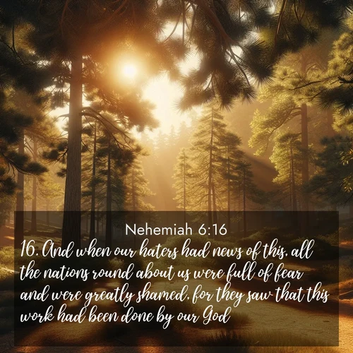 BasicEnglish Nehemiah  ; image nature: image with the bible verse :And when our haters had news of this, all the nations round about us were full of fear and were greatly shamed, for they saw that this work had been done by our God. ; Explore our gallery of inspiring Bible verse images showcasing divine beauty through nature. Download scenic images like snowy peaks, lush meadows, or radiant sunsets paired with verses like KJV Nehemiah 6:16. Current verse is overlayed with the thematic nature scene : Summer heat brings out the scent of pine needles. ; 6:16