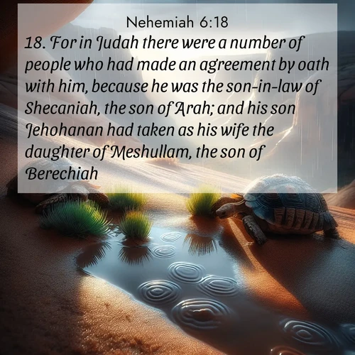 BasicEnglish Nehemiah  ; image nature: image with the bible verse :For in Judah there were a number of people who had made an agreement by oath with him, because he was the son-in-law of Shecaniah, the son of Arah; and his son Jehohanan had taken as his wife the daughter of Meshullam, the son of Berechiah. ; Browse an inspiring gallery of Bible verse images with nature photos, such as blooming gardens, golden deserts, and shaded forests. The chosen images capture the peaceful and joyful essence of God&#039;s creation, with vibrant colors and harmonious fonts. Share verses like KJV Nehemiah 6:18. Current verse is overlayed with the thematic nature scene : Desert tortoises emerge after summer rains. Thunder echoes through hidden canyons. ; 6:18
