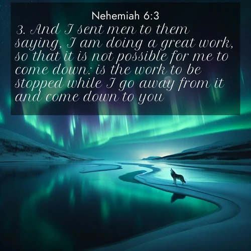 BasicEnglish Nehemiah  ; image nature: image with the bible verse :And I sent men to them saying, I am doing a great work, so that it is not possible for me to come down: is the work to be stopped while I go away from it and come down to you? ; Admire our gallery of Bible verse images showcasing divine beauty in nature—whether snowy peaks or serene oceans. Each image is freely downloadable and perfect for personal or spiritual use. Share verses like KJV Nehemiah 6:3. Current verse is overlayed with the thematic nature scene : Northern lights dance across a frozen lake in ribbons of green and purple. A lone wolf howls from the distant shore. ; 6:3