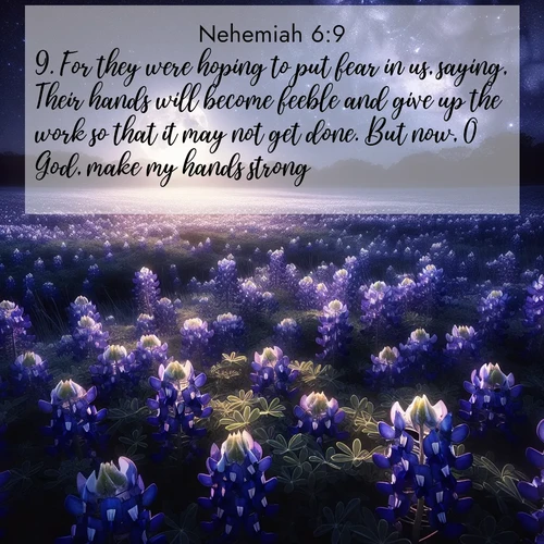 BasicEnglish Nehemiah  ; image nature: image with the bible verse :For they were hoping to put fear in us, saying, Their hands will become feeble and give up the work so that it may not get done. But now, O God, make my hands strong. ; Download inspiring Bible verse images featuring stunning natural vistas, from tropical islands to rolling hills. These free images make perfect wallpapers or gifts. Share verses like KJV Nehemiah 6:9. Current verse is overlayed with the thematic nature scene : Moonlight illuminates a field of bluebonnets. A warm breeze carries their sweet fragrance across the prairie. ; 6:9