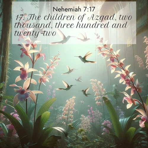 BasicEnglish Nehemiah  ; image nature: image with the bible verse :The children of Azgad, two thousand, three hundred and twenty-two. ; Discover a rich selection of Bible verse images illustrated by natural landscapes like tranquil beaches, golden fields, and majestic trees. These images aim to capture the peace and beauty of God&#039;s creation, with vibrant colors and varied typography. Download and share inspiring verses like KJV Nehemiah 7:17. Current verse is overlayed with the thematic nature scene : Wild orchids bloom in rainforest canopy. Hummingbirds dance between delicate petals. ; 7:17