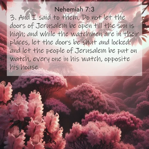 BasicEnglish Nehemiah  ; image nature: image with the bible verse :And I said to them, Do not let the doors of Jerusalem be open till the sun is high; and while the watchmen are in their places, let the doors be shut and locked: and let the people of Jerusalem be put on watch, every one in his watch, opposite his house. ; Dive into our collection of Bible verses paired with breathtaking desert landscapes, featuring infinite dunes, shaded oases, and desert sunsets. These images highlight the majestic grandeur of God&#039;s creation. Download and share verses like KJV Nehemiah 7:3. Current verse is overlayed with the thematic nature scene : Mountain laurel blooms paint hillsides pink. Spring breezes carry their honey scent. ; 7:3