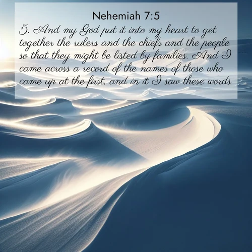 BasicEnglish Nehemiah  ; image nature: image with the bible verse :And my God put it into my heart to get together the rulers and the chiefs and the people so that they might be listed by families. And I came across a record of the names of those who came up at the first, and in it I saw these words: ; Discover Bible images adorned with spring landscapes, like tulip fields, cherry blossoms, and green hills. These bright scenes symbolize God&#039;s renewal and grace. Download verses like KJV Nehemiah 7:5. Current verse is overlayed with the thematic nature scene : Winter winds sculpt snow into graceful dunes across the tundra. ; 7:5