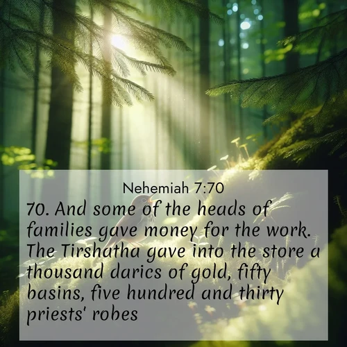 BasicEnglish Nehemiah  ; image nature: image with the bible verse :And some of the heads of families gave money for the work. The Tirshatha gave into the store a thousand darics of gold, fifty basins, five hundred and thirty priests&#039; robes. ; Browse a vast collection of Bible verse images featuring awe-inspiring landscapes such as calm lakes, vibrant sunsets, and peaceful fields. Download them for free and enjoy verses like KJV Nehemiah 7:70. Current verse is overlayed with the thematic nature scene : A hermit thrush sings from deep woods. Sunlight filters through green canopy. ; 7:70