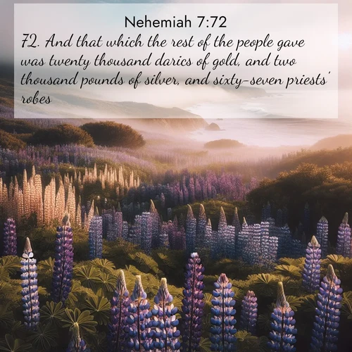 BasicEnglish Nehemiah  ; image nature: image with the bible verse :And that which the rest of the people gave was twenty thousand darics of gold, and two thousand pounds of silver, and sixty-seven priests&#039; robes. ; Browse a vast collection of Bible verse images featuring awe-inspiring landscapes such as calm lakes, vibrant sunsets, and peaceful fields. Download them for free and enjoy verses like KJV Nehemiah 7:72. Current verse is overlayed with the thematic nature scene : Wild lupines carpet a coastal meadow. Ocean fog rolls in on silent feet. ; 7:72