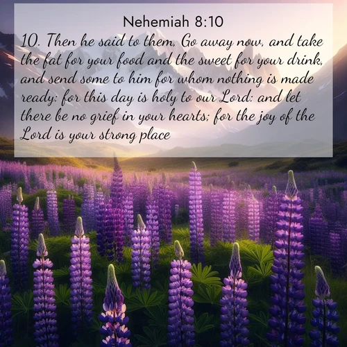 BasicEnglish Nehemiah  ; image nature: image with the bible verse :Then he said to them, Go away now, and take the fat for your food and the sweet for your drink, and send some to him for whom nothing is made ready: for this day is holy to our Lord: and let there be no grief in your hearts; for the joy of the Lord is your strong place. ; Dive into our collection of Bible verse images combined with sublime nature photos, such as graceful waterfalls, radiant sunsets, and endless meadows. These compositions highlight the peace and harmony of God&#039;s creation with vivid colors and carefully integrated text. Download and share verses like KJV Nehemiah 8:10. Current verse is overlayed with the thematic nature scene : Wild lupines paint mountain meadows purple. Snow lingers on distant peaks. ; 8:10