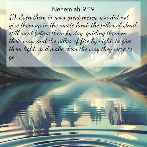 BasicEnglish Nehemiah  ; image nature: image with the bible verse :Even then, in your great mercy, you did not give them up in the waste land: the pillar of cloud still went before them by day, guiding them on their way, and the pillar of fire by night, to give them light, and make clear the way they were to go. ; Discover Bible verses beautifully integrated with natural scenes of varied seasons, featuring summer skies, winter snow, autumn leaves, and spring blooms. Each image captures the splendor and peace of God&#039;s creation. Share verses like KJV Nehemiah 9:19. Current verse is overlayed with the thematic nature scene : Mountain lakes mirror perfect peaks. Wind ripples shatter reflections. ; 9:19