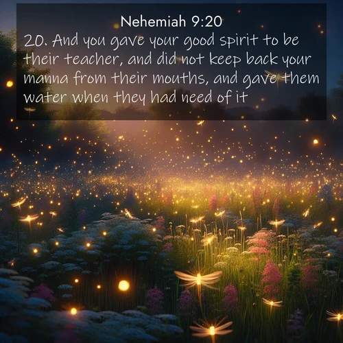 BasicEnglish Nehemiah  ; image nature: image with the bible verse :And you gave your good spirit to be their teacher, and did not keep back your manna from their mouths, and gave them water when they had need of it. ; Discover Bible verse images capturing the warmth of summer, with beach landscapes, sunlit fields, and clear skies. These bright scenes reflect divine joy. Share verses like KJV Nehemiah 9:20. Current verse is overlayed with the thematic nature scene : Fireflies dance above a spring meadow filled with singing crickets. ; 9:20