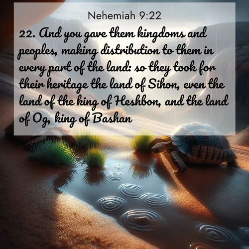 BasicEnglish Nehemiah  ; image nature: image with the bible verse :And you gave them kingdoms and peoples, making distribution to them in every part of the land: so they took for their heritage the land of Sihon, even the land of the king of Heshbon, and the land of Og, king of Bashan. ; Explore serene Bible verse images adorned with photos of divine creation—tranquil beaches, snowy mountains, and starry skies. Each image is free to download and share. Verses include KJV Nehemiah 9:22. Current verse is overlayed with the thematic nature scene : Desert tortoises emerge after summer rains. Thunder echoes through hidden canyons. ; 9:22