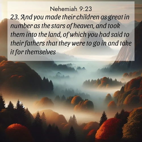 BasicEnglish Nehemiah  ; image nature: image with the bible verse :And you made their children as great in number as the stars of heaven, and took them into the land, of which you had said to their fathers that they were to go in and take it for themselves. ; Explore winter-themed Bible verse images illustrated by snowy mountains, frost-covered branches, and clear skies. These landscapes reflect divine purity and peace. Download verses like KJV Nehemiah 9:23. Current verse is overlayed with the thematic nature scene : Autumn fog rolls through valleys between ancient rounded mountains. ; 9:23