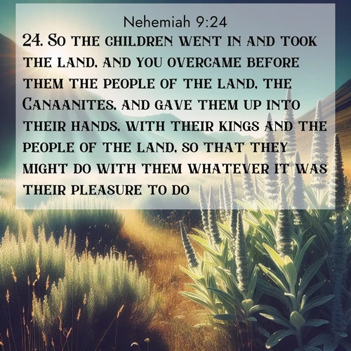 BasicEnglish Nehemiah  ; image nature: image with the bible verse :So the children went in and took the land, and you overcame before them the people of the land, the Canaanites, and gave them up into their hands, with their kings and the people of the land, so that they might do with them whatever it was their pleasure to do. ; Browse a vast collection of Bible verse images featuring awe-inspiring landscapes such as calm lakes, vibrant sunsets, and peaceful fields. Download them for free and enjoy verses like KJV Nehemiah 9:24. Current verse is overlayed with the thematic nature scene : Summer heat brings out the scent of sage in mountain meadows. ; 9:24