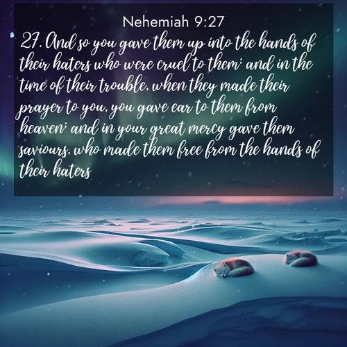 BasicEnglish Nehemiah  ; image nature: image with the bible verse :And so you gave them up into the hands of their haters who were cruel to them: and in the time of their trouble, when they made their prayer to you, you gave ear to them from heaven; and in your great mercy gave them saviours, who made them free from the hands of their haters. ; Browse a large collection of Bible verse images with photos showcasing the splendor of nature. Scenes of peaceful rivers, verdant valleys, and radiant skies enhance the inspiring verses. Each image reflects the serenity and joy of God&#039;s creation, with elegant text fonts. Download and share verses such as KJV Nehemiah 9:27. Current verse is overlayed with the thematic nature scene : Northern lights dance across the frozen tundra in ribbons of green and purple. Snow falls silently on sleeping arctic foxes. ; 9:27