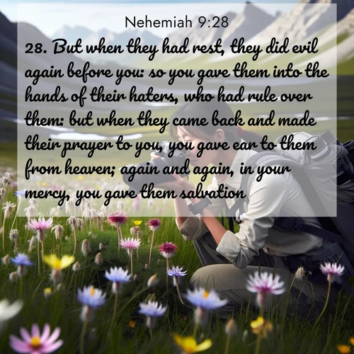 BasicEnglish Nehemiah  ; image nature: image with the bible verse :But when they had rest, they did evil again before you: so you gave them into the hands of their haters, who had rule over them: but when they came back and made their prayer to you, you gave ear to them from heaven; again and again, in your mercy, you gave them salvation; ; Discover Bible images capturing the splendor of deserts, with golden dunes, vast skies, and peaceful oases. These landscapes highlight the grandeur and serenity of God&#039;s creation. Share verses like KJV Nehemiah 9:28. Current verse is overlayed with the thematic nature scene : A naturalist photographs rare blooms. Alpine winds toss wildflower meadows. ; 9:28