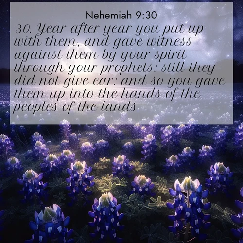 BasicEnglish Nehemiah  ; image nature: image with the bible verse :Year after year you put up with them, and gave witness against them by your spirit through your prophets: still they did not give ear: and so you gave them up into the hands of the peoples of the lands. ; Explore free Bible verse images with stunning nature themes, including sunlit paths, forest clearings, and endless horizons. Perfect for desktop backgrounds or phone wallpapers. Verses include KJV Nehemiah 9:30. Current verse is overlayed with the thematic nature scene : Moonlight illuminates a field of bluebonnets. A warm breeze carries their sweet fragrance across the prairie. ; 9:30