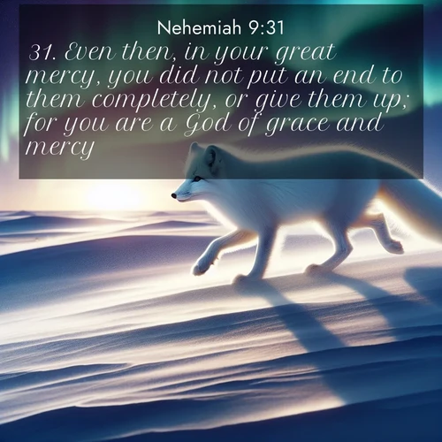 BasicEnglish Nehemiah  ; image nature: image with the bible verse :Even then, in your great mercy, you did not put an end to them completely, or give them up; for you are a God of grace and mercy. ; Discover Bible verses beautifully integrated with natural scenes of varied seasons, featuring summer skies, winter snow, autumn leaves, and spring blooms. Each image captures the splendor and peace of God&#039;s creation. Share verses like KJV Nehemiah 9:31. Current verse is overlayed with the thematic nature scene : An arctic fox hunts across windswept tundra. Northern lights paint its white coat in pastels. ; 9:31
