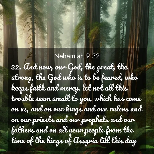 BasicEnglish Nehemiah  ; image nature: image with the bible verse :And now, our God, the great, the strong, the God who is to be feared, who keeps faith and mercy, let not all this trouble seem small to you, which has come on us, and on our kings and our rulers and on our priests and our prophets and our fathers and on all your people from the time of the kings of Assyria till this day. ; Discover Bible images adorned with spring landscapes, like tulip fields, cherry blossoms, and green hills. These bright scenes symbolize God&#039;s renewal and grace. Download verses like KJV Nehemiah 9:32. Current verse is overlayed with the thematic nature scene : Coastal redwoods disappear into the fog high above a fern grove. ; 9:32