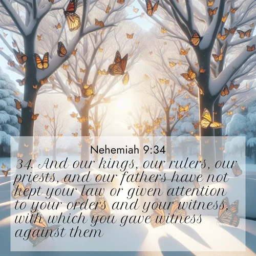 BasicEnglish Nehemiah  ; image nature: image with the bible verse :And our kings, our rulers, our priests, and our fathers have not kept your law or given attention to your orders and your witness, with which you gave witness against them. ; Browse our library of beautiful Bible verse images, perfect for wallpapers or sharing. Each verse is paired with serene natural landscapes like misty mountains, calming beaches, and colorful sunsets. Download and enjoy verses such as KJV Nehemiah 9:34. Current verse is overlayed with the thematic nature scene : Monarch butterflies cover winter trees. Their wings catch light like stained glass. ; 9:34