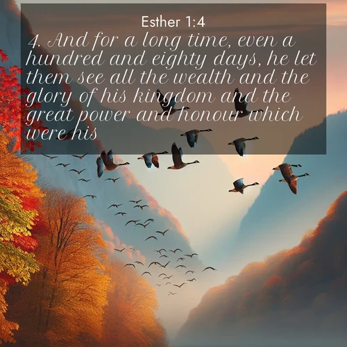 BasicEnglish Esther  ; image nature: image with the bible verse :And for a long time, even a hundred and eighty days, he let them see all the wealth and the glory of his kingdom and the great power and honour which were his. ; Explore our gallery of inspiring Bible verse images showcasing divine beauty through nature. Download scenic images like snowy peaks, lush meadows, or radiant sunsets paired with verses like KJV Esther 1:4. Current verse is overlayed with the thematic nature scene : Wild geese arrow through autumn skies. Their calls echo off mountain walls. ; 1:4