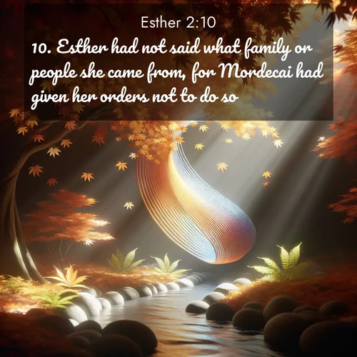 BasicEnglish Esther  ; image nature: image with the bible verse :Esther had not said what family or people she came from, for Mordecai had given her orders not to do so. ; Browse our collection of Bible verses paired with captivating photos of God’s creation, like crystal-clear lakes, majestic cliffs, and colorful skies. All images are free for download and sharing. Verse examples include KJV Esther 2:10. Current verse is overlayed with the thematic nature scene : Autumn leaves spiral through shafts of light. A hidden stream provides gentle music. ; 2:10