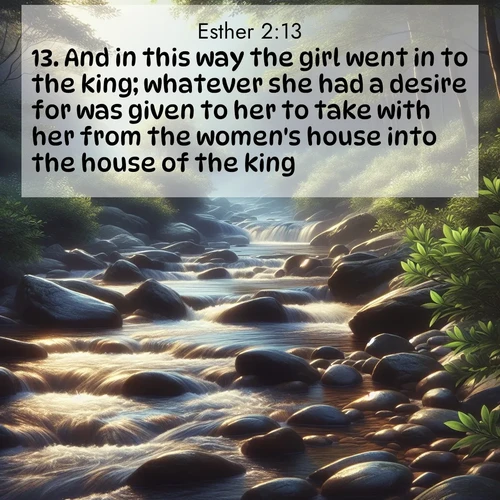 BasicEnglish Esther  ; image nature: image with the bible verse :And in this way the girl went in to the king; whatever she had a desire for was given to her to take with her from the women&#039;s house into the house of the king. ; Discover breathtaking Bible verse images combined with vibrant landscapes like rolling hills, blooming gardens, and starry nights. Use them as wallpapers or to inspire others. Download verses like KJV Esther 2:13. Current verse is overlayed with the thematic nature scene : A mountain stream tumbles over smooth rocks between banks of mountain laurel. ; 2:13