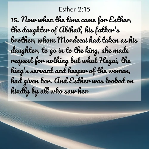 BasicEnglish Esther  ; image nature: image with the bible verse :Now when the time came for Esther, the daughter of Abihail, his father&#039;s brother, whom Mordecai had taken as his daughter, to go in to the king, she made request for nothing but what Hegai, the king&#039;s servant and keeper of the women, had given her. And Esther was looked on kindly by all who saw her. ; Explore our gallery of inspiring Bible verse images showcasing divine beauty through nature. Download scenic images like snowy peaks, lush meadows, or radiant sunsets paired with verses like KJV Esther 2:15. Current verse is overlayed with the thematic nature scene : Sand dunes ripple to the horizon like frozen waves. Wind erases all traces of life from their surfaces. ; 2:15
