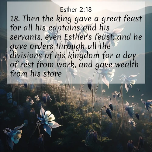 BasicEnglish Esther  ; image nature: image with the bible verse :Then the king gave a great feast for all his captains and his servants, even Esther&#039;s feast; and he gave orders through all the divisions of his kingdom for a day of rest from work, and gave wealth from his store. ; Browse an inspiring gallery of Bible verse images with nature photos, such as blooming gardens, golden deserts, and shaded forests. The chosen images capture the peaceful and joyful essence of God&#039;s creation, with vibrant colors and harmonious fonts. Share verses like KJV Esther 2:18. Current verse is overlayed with the thematic nature scene : Wild columbines dance on impossibly thin stems. Mountain breezes carry their perfume. ; 2:18
