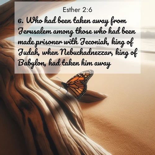 BasicEnglish Esther  ; image nature: image with the bible verse :Who had been taken away from Jerusalem among those who had been made prisoner with Jeconiah, king of Judah, when Nebuchadnezzar, king of Babylon, had taken him away. ; Admire our free collection of Bible verse images with beautiful landscapes like sunlit forests, rippling waters, and radiant dawns. Each verse, such as KJV Esther 2:6, is ready to download and share. Current verse is overlayed with the thematic nature scene : A single monarch butterfly alights on a sun-bleached driftwood log. Waves crash endlessly on the empty beach beyond. ; 2:6